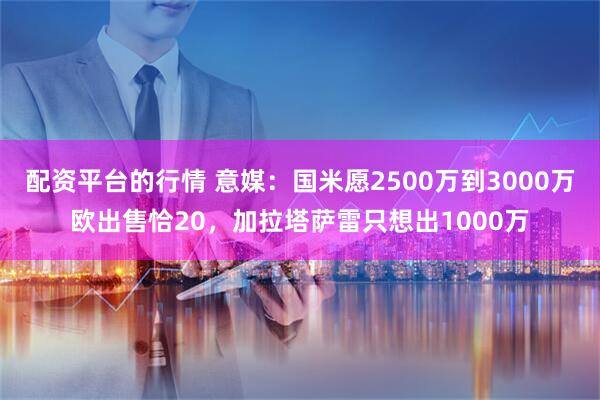 配资平台的行情 意媒：国米愿2500万到3000万欧出售恰20，加拉塔萨雷只想出1000万