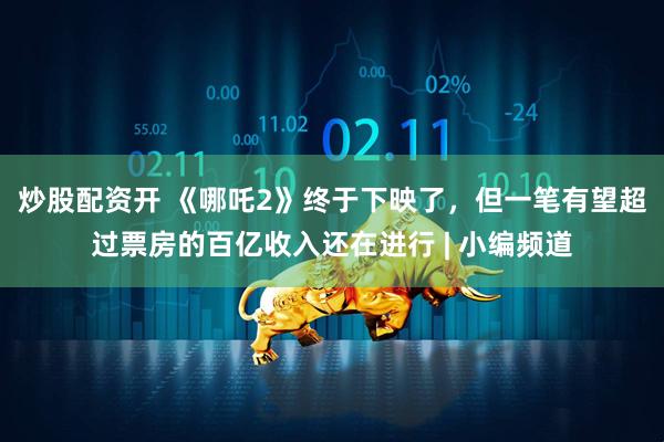 炒股配资开 《哪吒2》终于下映了，但一笔有望超过票房的百亿收入还在进行 | 小编频道
