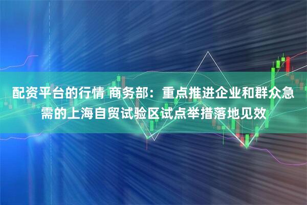 配资平台的行情 商务部：重点推进企业和群众急需的上海自贸试验区试点举措落地见效