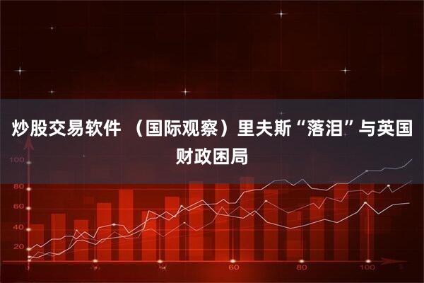 炒股交易软件 （国际观察）里夫斯“落泪”与英国财政困局