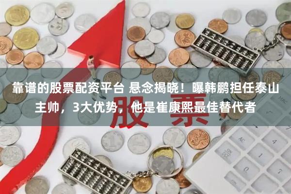 靠谱的股票配资平台 悬念揭晓！曝韩鹏担任泰山主帅，3大优势，他是崔康熙最佳替代者