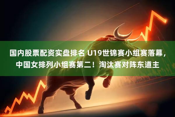 国内股票配资实盘排名 U19世锦赛小组赛落幕，中国女排列小组赛第二！淘汰赛对阵东道主