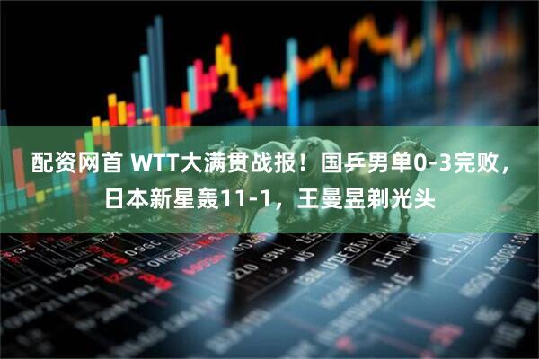 配资网首 WTT大满贯战报！国乒男单0-3完败，日本新星轰11-1，王曼昱剃光头