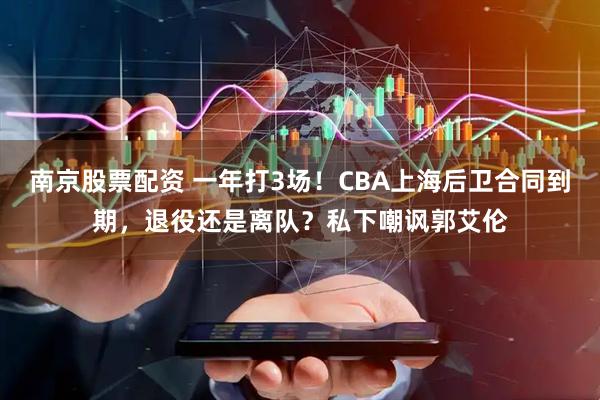 南京股票配资 一年打3场！CBA上海后卫合同到期，退役还是离队？私下嘲讽郭艾伦