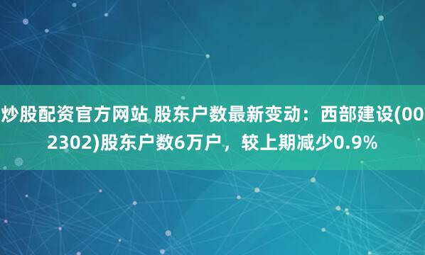 炒股配资官方网站 股东户数最新变动：西部建设(002302)股东户数6万户，较上期减少0.9%