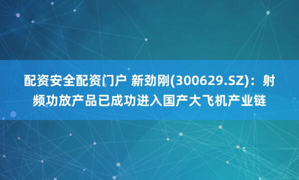 配资安全配资门户 新劲刚(300629.SZ)：射频功放产品已成功进入国产大飞机产业链
