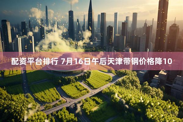 配资平台排行 7月16日午后天津带钢价格降10