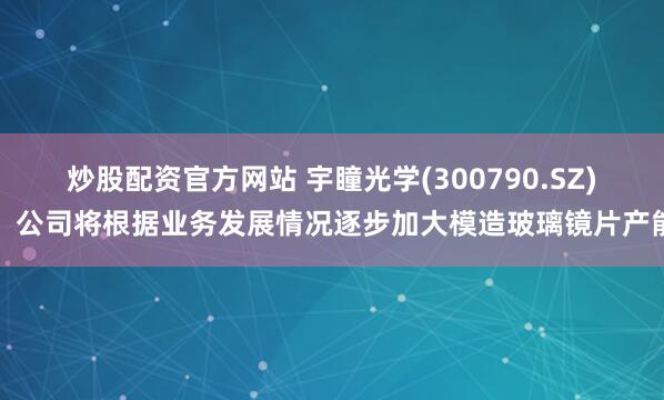 炒股配资官方网站 宇瞳光学(300790.SZ)：公司将根据业务发展情况逐步加大模造玻璃镜片产能