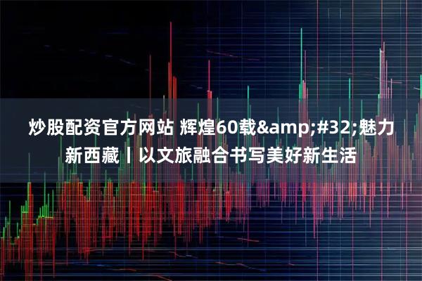 炒股配资官方网站 辉煌60载&#32;魅力新西藏丨以文旅融合书写美好新生活