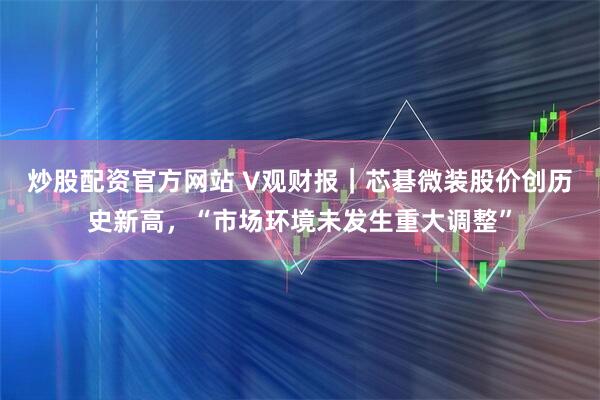 炒股配资官方网站 V观财报｜芯碁微装股价创历史新高，“市场环境未发生重大调整”