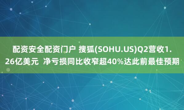 配资安全配资门户 搜狐(SOHU.US)Q2营收1.26亿美元  净亏损同比收窄超40%达此前最佳预期