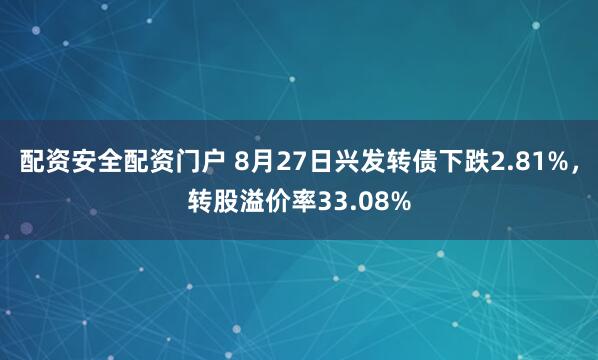 配资安全配资门户 8月27日兴发转债下跌2.81%，转股溢价率33.08%
