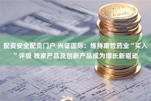 配资安全配资门户 兴证国际：维持康哲药业“买入”评级 独家产品及创新产品成为增长新驱动