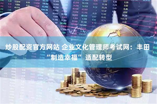 炒股配资官方网站 企业文化管理师考试网：丰田 “制造幸福” 适配转型