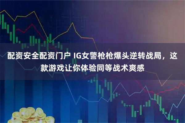 配资安全配资门户 IG女警枪枪爆头逆转战局，这款游戏让你体验同等战术爽感