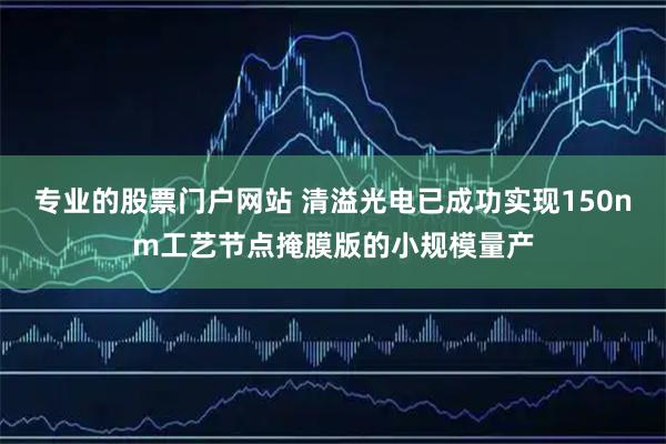 专业的股票门户网站 清溢光电已成功实现150nm工艺节点掩膜版的小规模量产