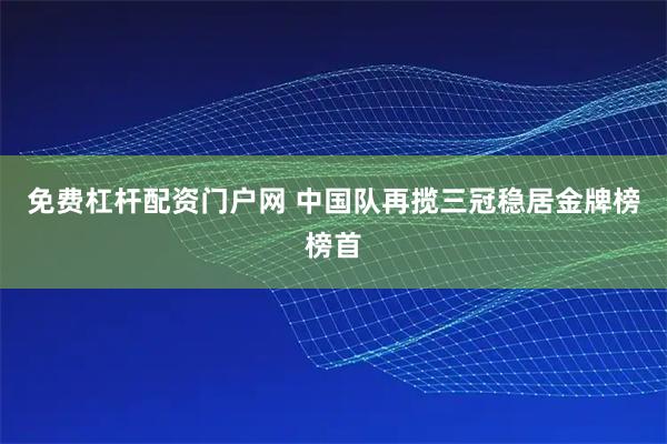 免费杠杆配资门户网 中国队再揽三冠稳居金牌榜榜首