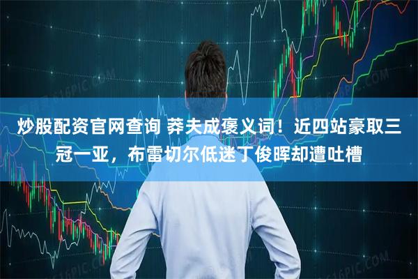 炒股配资官网查询 莽夫成褒义词！近四站豪取三冠一亚，布雷切尔低迷丁俊晖却遭吐槽