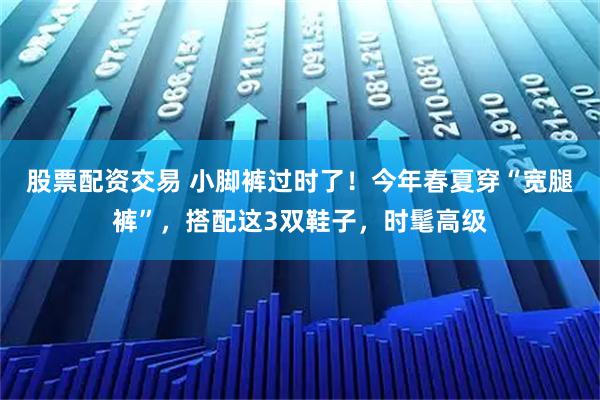 股票配资交易 小脚裤过时了！今年春夏穿“宽腿裤”，搭配这3双鞋子，时髦高级