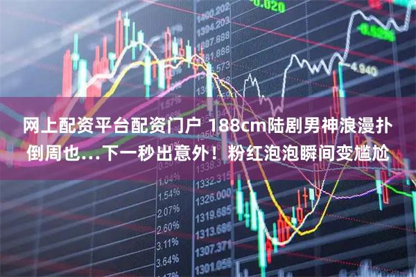 网上配资平台配资门户 188cm陆剧男神浪漫扑倒周也…下一秒出意外！　粉红泡泡瞬间变尴尬