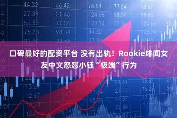 口碑最好的配资平台 没有出轨！Rookie绯闻女友中文怒怼小钰“极端”行为