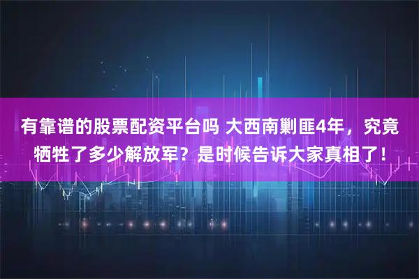 有靠谱的股票配资平台吗 大西南剿匪4年，究竟牺牲了多少解放军？是时候告诉大家真相了！