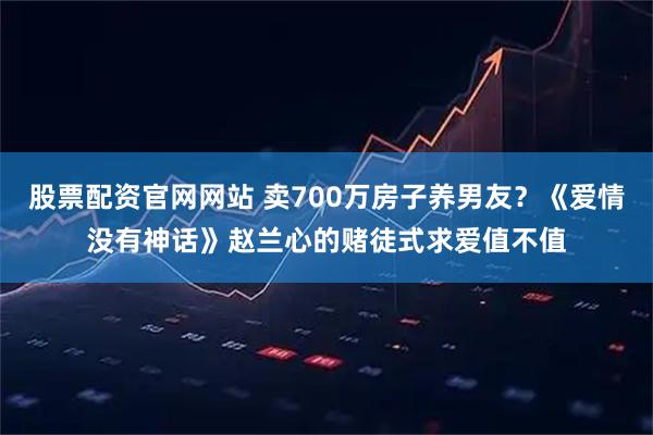 股票配资官网网站 卖700万房子养男友？《爱情没有神话》赵兰心的赌徒式求爱值不值