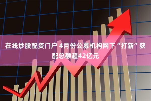 在线炒股配资门户 4月份公募机构网下“打新”获配总额超42亿元