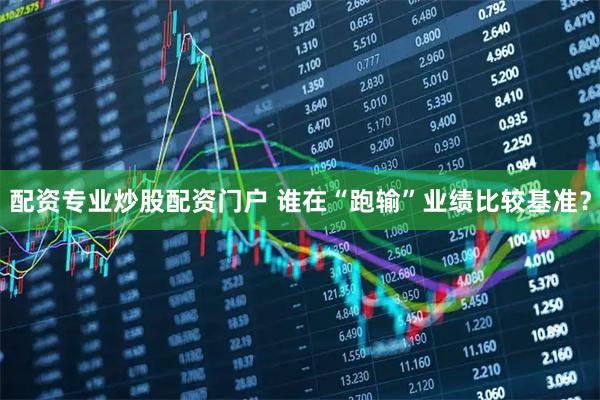 配资专业炒股配资门户 谁在“跑输”业绩比较基准？