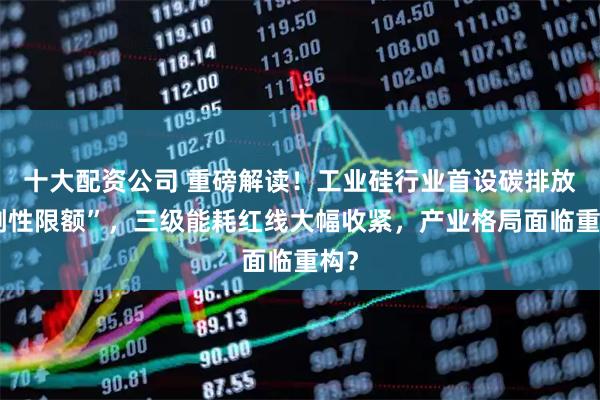 十大配资公司 重磅解读！工业硅行业首设碳排放“刚性限额”，三级能耗红线大幅收紧，产业格局面临重构？