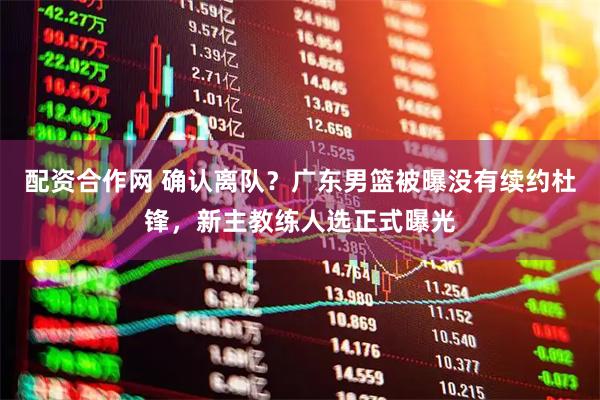 配资合作网 确认离队？广东男篮被曝没有续约杜锋，新主教练人选正式曝光