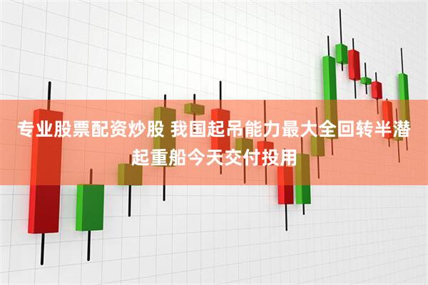 专业股票配资炒股 我国起吊能力最大全回转半潜起重船今天交付投用
